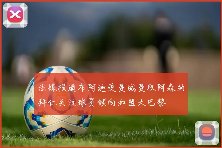 法媒报道布阿迪受曼城曼联阿森纳拜仁关注球员倾向加盟大巴黎