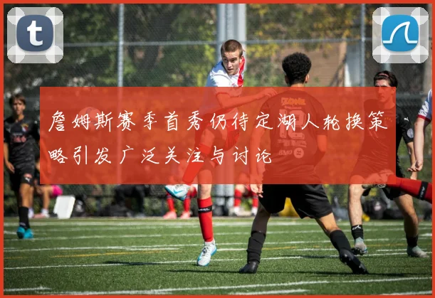 詹姆斯赛季首秀仍待定湖人轮换策略引发广泛关注与讨论